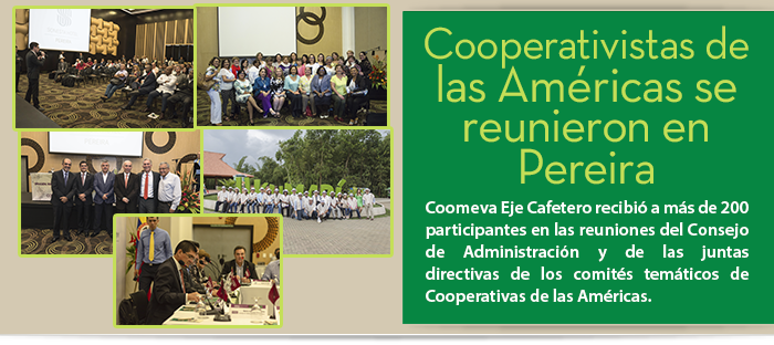 Cooperativistas de las Américas se reunieron en Pereira Coomeva Eje Cafetero recibió a más de 200 participantes en las reuniones del Consejo de Administración y de las juntas directivas de los comités temáticos de Cooperativas de las Américas. Cooperativistas de las Américas se reunieron en Pereira Coomeva Eje Cafetero recibió a más de 200 participantes en las reuniones del Consejo de Administración y de las juntas directivas de los comités temáticos de Cooperativas de las Américas.